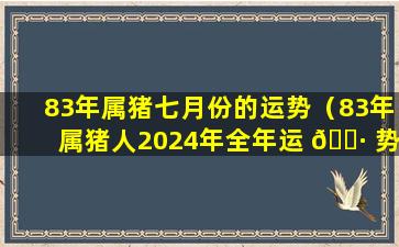 83年属猪七月份的运势（83年属猪人2024年全年运 🌷 势及运程女）